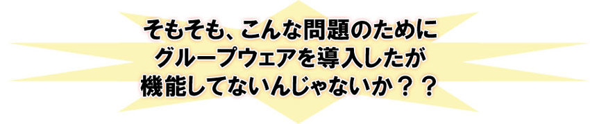 そもそも、こんな問題のためにグループウェアを導入したが機能してないんじゃないか？？