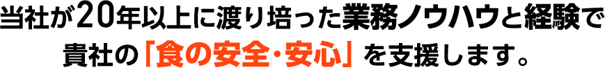 当社が20年以上に渡り培った業務ノウハウと経験で貴社の「食の安全･安心」を支援します。