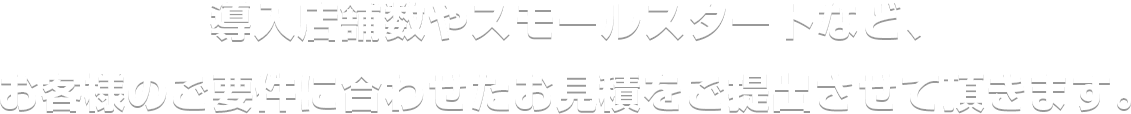 委託店舗数やスモールスタートなど、お客様のご用件に合わせたお見積をご提出させて頂きます。