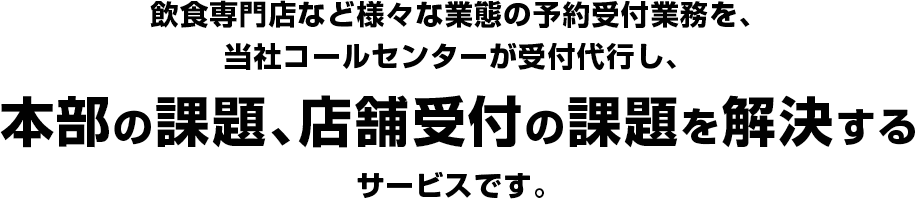 飲食専門店など様々な業態の予約受付業務を、当社コールセンターが受付代行し、本部の課題、店舗受付の課題を解決するサービスです。